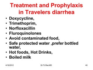 4/16/2012 Dr.T.V.RaoMD 40
Treatment and Prophylaxis
in Travelers diarrhea
• Doxycycline,
• Trimethoprim,
• Norfloxacillin
• Fluroquinolones
• Avoid contaminated food,
• Safe protected water ,prefer bottled
water,
• Hot foods, Hot Drinks,
• Boiled milk
 