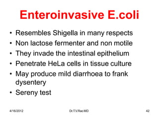4/16/2012 Dr.T.V.RaoMD 42
Enteroinvasive E.coli
• Resembles Shigella in many respects
• Non lactose fermenter and non motile
• They invade the intestinal epithelium
• Penetrate HeLa cells in tissue culture
• May produce mild diarrhoea to frank
dysentery
• Sereny test
 