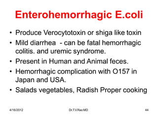 4/16/2012 Dr.T.V.RaoMD 44
Enterohemorrhagic E.coli
• Produce Verocytotoxin or shiga like toxin
• Mild diarrhea - can be fatal hemorrhagic
colitis. and uremic syndrome.
• Present in Human and Animal feces.
• Hemorrhagic complication with O157 in
Japan and USA.
• Salads vegetables, Radish Proper cooking
 