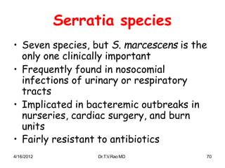 4/16/2012 Dr.T.V.RaoMD 70
Serratia species
• Seven species, but S. marcescens is the
only one clinically important
• Frequently found in nosocomial
infections of urinary or respiratory
tracts
• Implicated in bacteremic outbreaks in
nurseries, cardiac surgery, and burn
units
• Fairly resistant to antibiotics
 