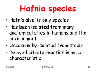 4/16/2012 Dr.T.V.RaoMD 72
Hafnia species
• Hafnia alvei is only species
• Has been isolated from many
anatomical sites in humans and the
environment
• Occasionally isolated from stools
• Delayed citrate reaction is major
characteristic
 