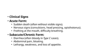 • Clinical Signs
• Acute Form:
• Sudden death (often without visible signs).
• Nervous signs (convulsions, head pressing, opisthotonus).
• Frothing at the mouth, difficulty breathing.
• Subacute/Chronic Form:
• Diarrhea (often bloody in Type C cases).
• Abdominal pain, bloating.
• Lethargy, weakness, and loss of appetite.
 