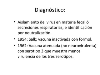 Diagnóstico:
• Aislamiento del virus en materia fecal ó
secreciones respiratorias, e identificación
por neutralización.
• 1954: Salk: vacuna inactivada con formol.
• 1962: Vacuna atenuada (no neurovirulenta)
con serotipo 3 que muestra menos
virulencia de los tres serotipos.
 