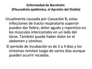 Enfermedad de Bornholm
(Pleurodinia epidémica, el Apretón del Diablo)
Usualmente causada por Coxsackie B, estas
infecciones de tracto respiratorio superior
pueden dar fiebre, dolor agudo y repentino en
los músculos intercostales en un lado del
tórax. También puede haber dolor en el
abdomen y vómitos.
El periodo de incubación es de 2 a 4 días y los
síntomas remiten luego de varios días aunque
pueden ocurrir recaídas.
 