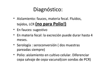 Diagnóstico:
• Aislamiento: fauces, materia fecal. Fluídos,
tejidos, LCR (no para Polio!)
• En fauces: sugestivo
• En materia fecal: la excreción puede durar hasta 4
meses.
• Serología : seroconversión ( dos muestras
pareadas siempre)
• Polio: aislamiento en cultivo celular. Diferenciar
cepa salvaje de cepa vacunal(con sondas de PCR)
 