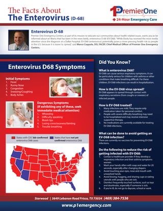 (D-68) 
Premier One Emergency Centers, as part of its mission to educate our communities about health-related issues, wants you to be 
informed about an illness that has been in the news lately, enterovirus D-68 (EV-D68). “While Ebola has received the most media 
attention since the diagnosis at a Dallas hospital, EV-D68 (enterovirus) potentially poses a more pressing health risk to people 
in the U.S. because it is easier to spread,” said Marco Coppola, (D-DO, FACEP, 68) 
Chief Medical Officer of Premier One Emergency 
Centers. 
Did You Know? 
What is enterovirus D68? 
EV-D68 can cause serious respiratory symptoms. It can 
be particularly serious for children with asthma or other 
conditions that make breathing difficult. For these 
children, EV-D68 infections can result in hospitalization. 
How is the EV-D68 virus spread? 
EV-D68 appears to spread through contact with 
respiratory secretions (from coughs or sneezes) of 
infected people. 
How is EV-D68 treated? 
1. Many infections are mild. They require only 
medication taken for personal comfort. 
2. People with severe difficulty breathing may need 
to be hospitalized and may receive intensive 
supportive therapy. 
3. No medications are currently available for treating 
EV-D68 infections. 
What can be done to avoid getting an 
EV-D68 infection? 
There are currently no vaccines for preventing EV-D68 
infections. 
Do the following to reduce the risk of 
getting infected with EV-D68: 
1. Contact a healthcare provider if they develop a 
respiratory infection and their asthma symptoms 
worsen. 
2. Wash your hands often with soap and water for 20 
seconds, especially after changing diapers. 
3. Avoid touching your eyes, nose and mouth with 
unwashed hands. 
4. Avoid kissing, hugging, and sharing cups or eating 
utensils with people who are sick. 
5. Disinfect frequently touched surfaces, such as toys 
and doorknobs, especially if someone is sick. 
6. If you’re ill, do not go to daycare, school or work. 
Enterovirus D-68 
Enterovirus D68 Symptoms 
Starwood | 5649 Lebanon Road Frisco, TX 75034 (469) 384-7536 
www.p1emergency.com 
Initial Symptoms 
1. Fever 
2. Runny Nose 
3. Congestion 
4. Sneezing/Coughing 
5. Body Aches 
Dangerous Symptoms 
(If exhibiting any of these, seek 
immedaite medical attention) 
1. Wheezing 
2. Difficulty speaking 
3. Bluish lips 
4. Losing consciousness/fainting 
5. Trouble breathing 
States with CDC lab-confirmed 
enterovirus D68 cases 
States that have not yet 
confirmed enterovirus D68 
