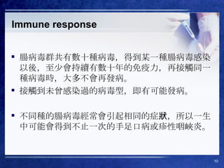 Immune response 腸病毒群共有數十種病毒，得到某一種腸病毒感染以後，至少會持續有數十年的免疫力，再接觸同一種病毒時，大多不會再發病。 接觸到未曾感染過的病毒型，即有可能發病。 不同種的腸病毒經常會引起相同的症狀，所以一生中可能會得到不止一次的手足口病或疹性咽峽炎。 