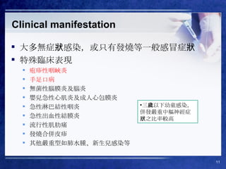 Clinical manifestation 大多無症狀感染，或只有發燒等一般感冒症狀 特殊臨床表現 疱疹性咽峽炎 手足口病 無菌性腦膜炎及腦炎 嬰兒急性心肌炎及成人心包膜炎 急性淋巴結性咽炎 急性出血性結膜炎 流行性肌肋痛 發燒合併皮疹 其他嚴重型如肺水腫、新生兒感染等 三歲以下幼童感染，併發嚴重中樞神經症狀之比率較高 