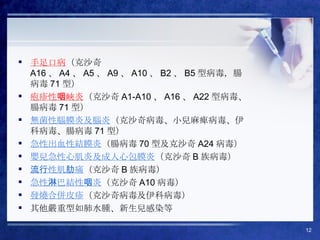 手足口病 （克沙奇 A16 、 A4 、 A5 、 A9 、 A10 、 B2 、 B5 型病毒，腸病毒 71 型） 疱疹性咽峽炎 （克沙奇 A1-A10 、 A16 、 A22 型病毒、腸病毒 71 型） 無菌性腦膜炎及腦炎 （克沙奇病毒、小兒麻痺病毒、伊科病毒、腸病毒 71 型） 急性出血性結膜炎 （腸病毒 70 型及克沙奇 A24 病毒） 嬰兒急性心肌炎及成人心包膜炎 （克沙奇 B 族病毒） 流行性肌肋痛 （克沙奇 B 族病毒） 急性淋巴結性咽炎 （克沙奇 A10 病毒） 發燒合併皮疹 （克沙奇病毒及伊科病毒） 其他嚴重型如肺水腫、新生兒感染等 