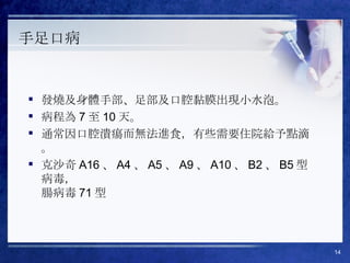 手足口病 發燒及身體手部、足部及口腔黏膜出現小水泡。 病程為 7 至 10 天。 通常因口腔潰瘍而無法進食，有些需要住院給予點滴。 克沙奇 A16 、 A4 、 A5 、 A9 、 A10 、 B2 、 B5 型病毒， 腸病毒 71 型 