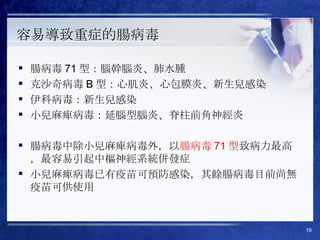 容易導致重症的腸病毒 腸病毒 71 型：腦幹腦炎、肺水腫 克沙奇病毒 B 型：心肌炎、心包膜炎、新生兒感染 伊科病毒：新生兒感染 小兒麻痺病毒：延腦型腦炎、脊柱前角神經炎 腸病毒中除小兒麻痺病毒外，以 腸病毒 71 型 致病力最高，最容易引起中樞神經系統併發症 小兒麻痺病毒已有疫苗可預防感染，其餘腸病毒目前尚無疫苗可供使用 
