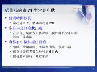 感染腸病毒 71 型常見症狀 發燒時間較長 常超過 3 天，體溫可超過 39C 多有手足口症狀出現 在手部、足部及口腔黏膜出現如針頭大小紅點的疹子或水泡 容易有中樞神經併發症 嗜睡、持續嘔吐、肌躍型抽搐、意識不清 嚴重併發症多發生於發病 5 日內 出現肺水腫時，死亡率高 