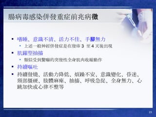 腸病毒感染併發重症前兆病徵 嗜睡、意識不清、活力不佳、手腳無力 上述一般神經併發症是在發疹 3  至 4 天後出現 肌躍型抽搐 類似受到驚嚇的突發性全身肌肉收縮動作 持續嘔吐 持續發燒、活動力降低、煩躁不安、意識變化、昏迷、頸部僵硬、肢體麻痺、抽搐、呼吸急促、全身無力、心跳加快或心律不整等 