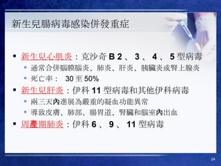 新生兒腸病毒感染併發重症 新生兒心肌炎 ： 克沙奇 B 2 、 3 、 4 、 5 型病毒 通常合併腦膜腦炎、肺炎、肝炎、胰臟炎或腎上腺炎 死亡率：  30 至 50%  新生兒肝炎 ： 伊科 11 型病毒和其他伊科病毒 兩三天內進展為嚴重的凝血功能異常 導致皮膚、肺部、腸胃道、腎臟和腦室內出血 周產期肺炎 ： 伊科 6 、 9 、 11 型病毒 