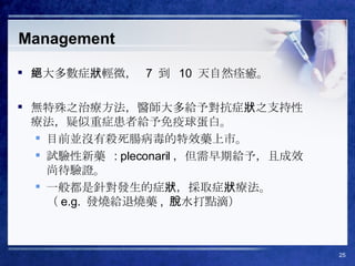 Management 絕大多數症狀輕微，  7  到  10  天自然痊癒。 無特殊之治療方法，醫師大多給予對抗症狀之支持性療法，疑似重症患者給予免疫球蛋白。 目前並沒有殺死腸病毒的特效藥上市。 試驗性新藥  : pleconaril ，但需早期給予，且成效尚待驗證。 一般都是針對發生的症狀，採取症狀療法。 （ e.g.  發燒給退燒藥 ,  脫水打點滴） 