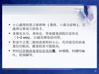 小心處理病患之排泄物  ( 糞便、口鼻分泌物 ) ，且處理完畢須立即洗手。  多補充水分，多休息，學童儘量請假在家休息（ 1~2 wks) ，以避免傳染給同學。  對家中之第二個病患要特別小心，其所接受的病毒量往往較高，嚴重程度可能提高。 特別 注意腸病毒重症前兆病徵 ，如嗜睡、持續性嘔吐、肌抽躍等。 