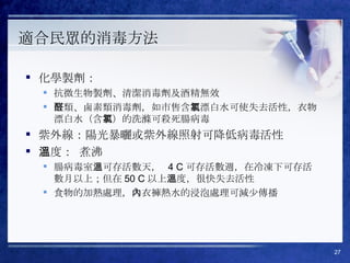 適合民眾的消毒方法  化學製劑：  抗微生物製劑、清潔消毒劑及酒精無效 醛類、鹵素類消毒劑，如市售含氯漂白水可使失去活性，衣物漂白水（含氯）的洗滌可殺死腸病毒 紫外線：陽光暴曬或紫外線照射可降低病毒活性 溫度： 煮沸 腸病毒室溫可存活數天，  4 C 可存活數週，在冷凍下可存活數月以上；但在 50 C 以上溫度，很快失去活性  食物的加熱處理，內衣褲熱水的浸泡處理可減少傳播 
