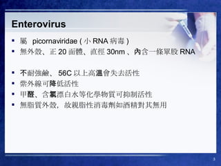 Enterovirus 屬  picornaviridae ( 小 RNA 病毒 ) 無外殼、正 20 面體、直徑 30nm 、內含一條單股 RNA 不耐強鹼、 56C 以上高溫會失去活性 紫外線可降低活性 甲醛、含氯漂白水等化學物質可抑制活性 無脂質外殼，故親脂性消毒劑如酒精對其無用 