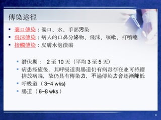 傳染途徑 糞口傳染 ：糞口、水、手部污染 飛沫傳染 ：病人的口鼻分泌物、飛沫、咳嗽、打噴嚏 接觸傳染 ：皮膚水泡潰瘍 潛伏期：  2 至 10 天（平均 3 至 5 天） 病患痊癒後，其呼吸道與腸道仍有病毒存在並可持續排放病毒，故仍具有傳染力，不過傳染力會逐漸降低 呼吸道（ 3~4 wks)  腸道（ 6~8 wks ） 