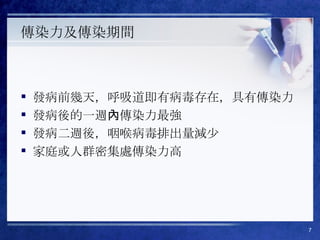 傳染力及傳染期間 發病前幾天，呼吸道即有病毒存在，具有傳染力 發病後的一週內傳染力最強 發病二週後，咽喉病毒排出量減少 家庭或人群密集處傳染力高 