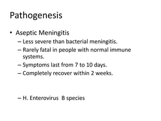 Pathogenesis
• Aseptic Meningitis
  – Less severe than bacterial meningitis.
  – Rarely fatal in people with normal immune
    systems.
  – Symptoms last from 7 to 10 days.
  – Completely recover within 2 weeks.


  – H. Enterovirus B species
 