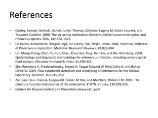 References
•   Cordey. Samuel, Gerlach. Daniel, Junier. Thomas, Zdobnov. Evgeny M, Kaiser. Laurent, and
    Tapparel. Caroline. 2008. The cis-acting replecation elements define human enterovirus and
    rhinovirus species. RNA, 14:1568-1578.
•   De Palma. Armando M, Vliegen. Inge, De Clercq. Erik, Neyts. Johan. 2008. Selective inhibitors
    of Picornavirus replication. Medicinal Reasearch Reviews, 28:823-884.
•   Lin. Mong-Cheng, Chan. Yu-Jiun, Chen. Chun-Jen, Tang. Ren-Bin, and Wu. Keh-Gong. 2008.
    Epidemiology and diagnostic methodology for enterovirus infection, including cerebrospinal
    fluid analysis. Microbio Immunol & infect, 41:450-455.
•   She. Rosemary C, Preobrazhensky. Sergey N, Taggar Edward W, Petti Cathy A, and Bahler
    Devid W. 2009. Flow cytometric detection and serotyping of enterovirus for the clinical
    laboratory. Jviromet, 162:245-250.
•   Zoll. Jan, Heus. Hans A, Kuppeveld. Frank J.M Van, and Melchers. Willem J.M. 2009. The
    structure-function relationship of the enterovirus 3’-UTR. Viruses, 139:209-216.
•   Centers for Disease Control and Prevention./www.cdc..gov/
 