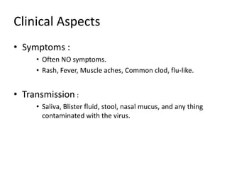 Clinical Aspects
• Symptoms :
     • Often NO symptoms.
     • Rash, Fever, Muscle aches, Common clod, flu-like.


• Transmission :
     • Saliva, Blister fluid, stool, nasal mucus, and any thing
       contaminated with the virus.
 