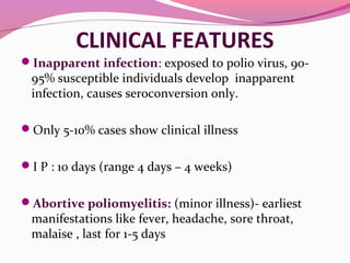 CLINICAL FEATURES
Inapparent infection: exposed to polio virus, 90-
95% susceptible individuals develop inapparent
infection, causes seroconversion only.
Only 5-10% cases show clinical illness
I P : 10 days (range 4 days – 4 weeks)
Abortive poliomyelitis: (minor illness)- earliest
manifestations like fever, headache, sore throat,
malaise , last for 1-5 days
 