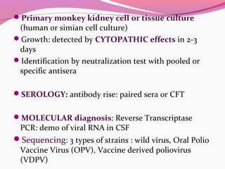 Primary monkey kidney cell or tissue culture
(human or simian cell culture)
Growth: detected by CYTOPATHIC effects in 2-3
days
Identification by neutralization test with pooled or
specific antisera
SEROLOGY: antibody rise: paired sera or CFT
MOLECULAR diagnosis: Reverse Transcriptase
PCR: demo of viral RNA in CSF
Sequencing: 3 types of strains : wild virus, Oral Polio
Vaccine Virus (OPV), Vaccine derived poliovirus
(VDPV)
 