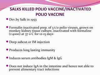 SALKS KILLED POLIO VACCINE/INACTIVATED
POLIO VACCINE
Dev.by Salk in 1953
Formalin inactivated prep. of 3 t/o polio viruses, grown on
monkey kidney tissue culture, inactivated with formaline
(1:4000) at 37 0 C for 12-15 days
Deep subcut.or IM injection
Produces long lasting immunity
Induces serum antibodies IgM & IgG
Does not induce IgA in the intestine and hence not able to
prevent alimentary tract infections
 
