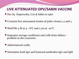 LIVE ATTENUATED OPV/SABIN VACCINE
Dev.by Koprowsky, Cox & Sabin in 1962
Contains live attenuated strains of polio viruses 1,2 and 3
Shelf life 4 M at 4 - 8°C and 2 yrs.at -20°C
Improper storage conditions and cold chain failure –
problem in dev.countries
Administered orally
Stimulates both IgA and humoral antibodies IgG and IgM
 