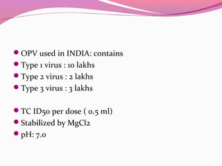 OPV used in INDIA: contains
Type 1 virus : 10 lakhs
Type 2 virus : 2 lakhs
Type 3 virus : 3 lakhs
TC ID50 per dose ( 0.5 ml)
Stabilized by MgCl2
pH: 7.0
 