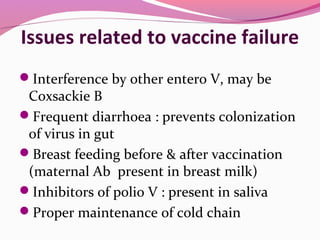 Issues related to vaccine failure
Interference by other entero V, may be
Coxsackie B
Frequent diarrhoea : prevents colonization
of virus in gut
Breast feeding before & after vaccination
(maternal Ab present in breast milk)
Inhibitors of polio V : present in saliva
Proper maintenance of cold chain
 