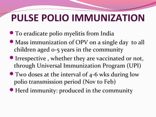 PULSE POLIO IMMUNIZATION
To eradicate polio myelitis from India
Mass immunization of OPV on a single day to all
children aged 0-5 years in the community
Irrespective , whether they are vaccinated or not,
through Universal Immunization Program (UPI)
Two doses at the interval of 4-6 wks during low
polio transmission period (Nov to Feb)
Herd immunity: produced in the community
 