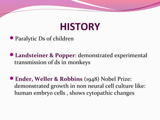 HISTORY
Paralytic Ds of children
Landsteiner & Popper: demonstrated experimental
transmission of ds in monkeys
Ender, Weller & Robbins (1948) Nobel Prize:
demonstrated growth in non neural cell culture like:
human embryo cells , shows cytopathic changes
 