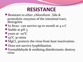 RESISTANCE
Resistant to ether ,chloroform , bile &
proteolytic enzymes of the intestinal tract,
detergents
In feces : can survive up to month at 4 0 C
Stable at pH 3
years at -20°C
55°C 30 mins
MgCL2 protects the virus from heat inactivation.
Does not survive lyophilisation
Formaldehyde & oxidising disinfectants: destroy
virus
 