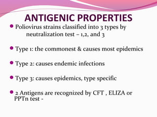 ANTIGENIC PROPERTIES
Poliovirus strains classified into 3 types by
neutralization test – 1,2, and 3
Type 1: the commonest & causes most epidemics
Type 2: causes endemic infections
Type 3: causes epidemics, type specific
2 Antigens are recognized by CFT , ELIZA or
PPTn test -
 