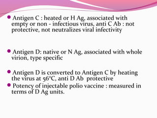 Antigen C : heated or H Ag, associated with
empty or non - infectious virus, anti C Ab : not
protective, not neutralizes viral infectivity
Antigen D: native or N Ag, associated with whole
virion, type specific
Antigen D is converted to Antigen C by heating
the virus at 56°C, anti D Ab protective
Potency of injectable polio vaccine : measured in
terms of D Ag units.
 