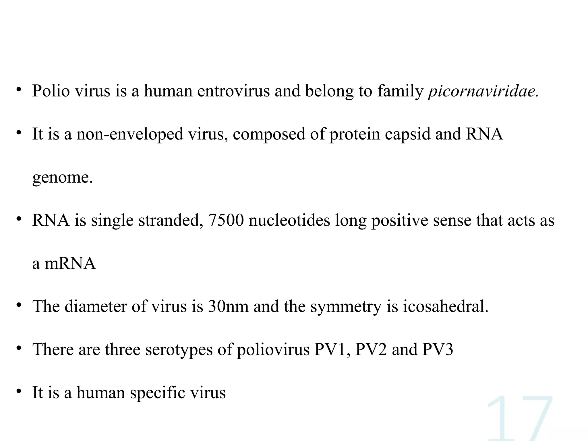 • Polio virus is a human entrovirus and belong to family picornaviridae.
• It is a non-enveloped virus, composed of protein capsid and RNA
genome.
• RNA is single stranded, 7500 nucleotides long positive sense that acts as
a mRNA
• The diameter of virus is 30nm and the symmetry is icosahedral.
• There are three serotypes of poliovirus PV1, PV2 and PV3
• It is a human specific virus
 