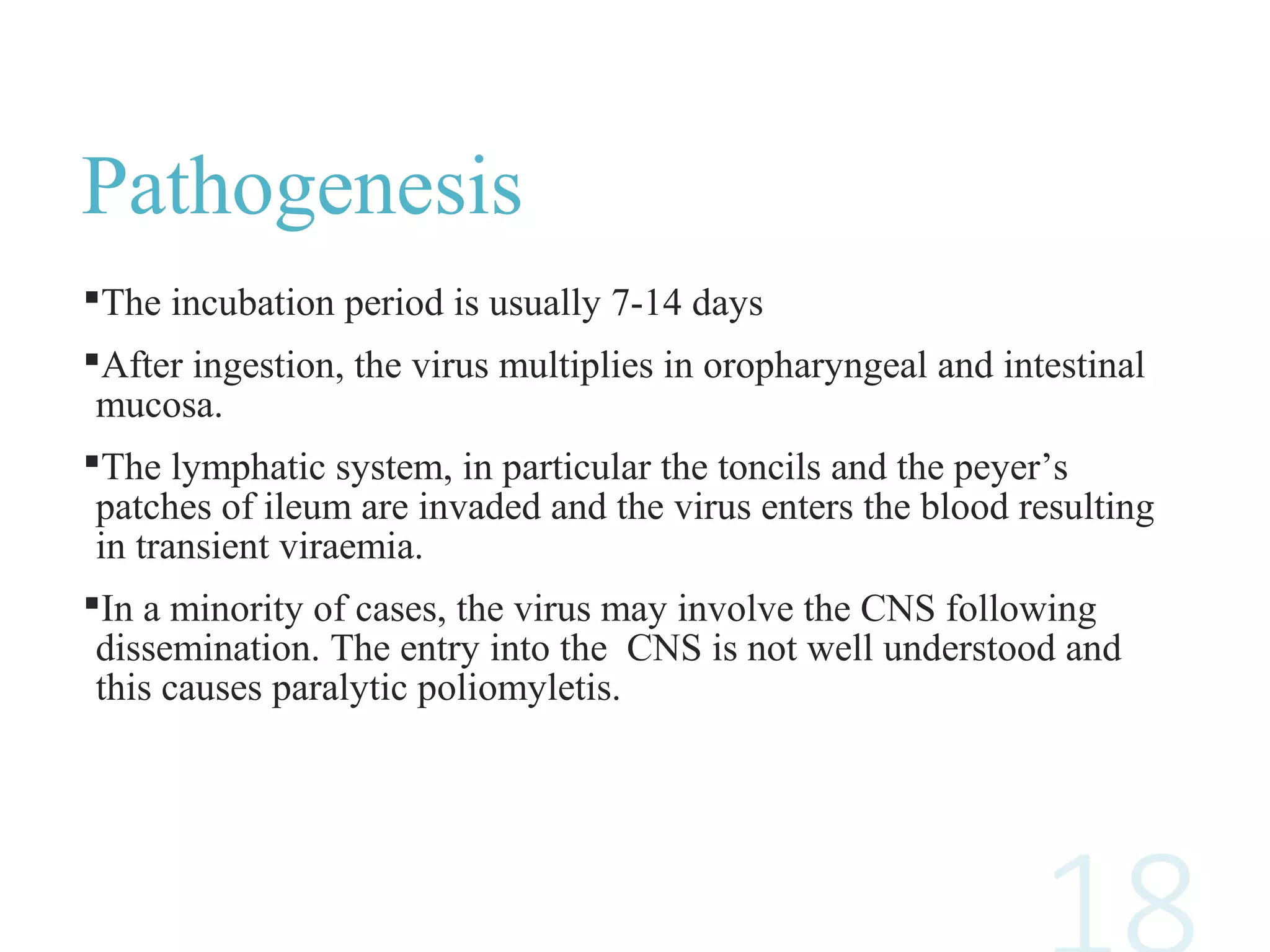 Pathogenesis
The incubation period is usually 7-14 days
After ingestion, the virus multiplies in oropharyngeal and intestinal
mucosa.
The lymphatic system, in particular the toncils and the peyer’s
patches of ileum are invaded and the virus enters the blood resulting
in transient viraemia.
In a minority of cases, the virus may involve the CNS following
dissemination. The entry into the CNS is not well understood and
this causes paralytic poliomyletis.
 
