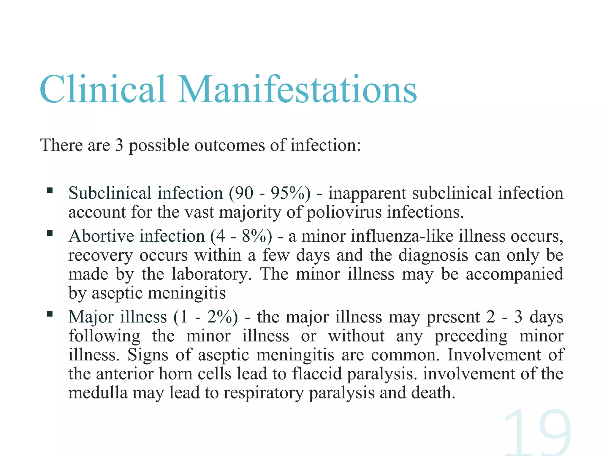 Clinical Manifestations
There are 3 possible outcomes of infection:
 Subclinical infection (90 - 95%) - inapparent subclinical infection
account for the vast majority of poliovirus infections.
 Abortive infection (4 - 8%) - a minor influenza-like illness occurs,
recovery occurs within a few days and the diagnosis can only be
made by the laboratory. The minor illness may be accompanied
by aseptic meningitis
 Major illness (1 - 2%) - the major illness may present 2 - 3 days
following the minor illness or without any preceding minor
illness. Signs of aseptic meningitis are common. Involvement of
the anterior horn cells lead to flaccid paralysis. involvement of the
medulla may lead to respiratory paralysis and death.
 