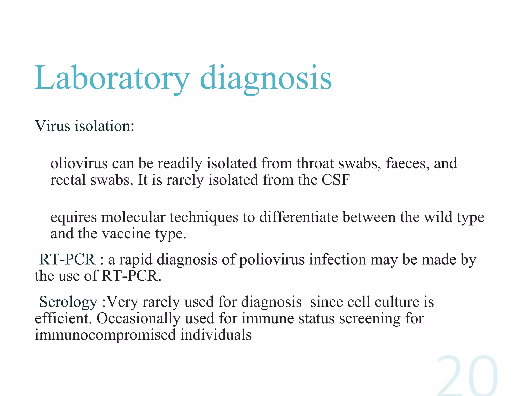 Laboratory diagnosis
Virus isolation:
oliovirus can be readily isolated from throat swabs, faeces, and
rectal swabs. It is rarely isolated from the CSF
equires molecular techniques to differentiate between the wild type
and the vaccine type.
RT-PCR : a rapid diagnosis of poliovirus infection may be made by
the use of RT-PCR.
Serology :Very rarely used for diagnosis since cell culture is
efficient. Occasionally used for immune status screening for
immunocompromised individuals
 