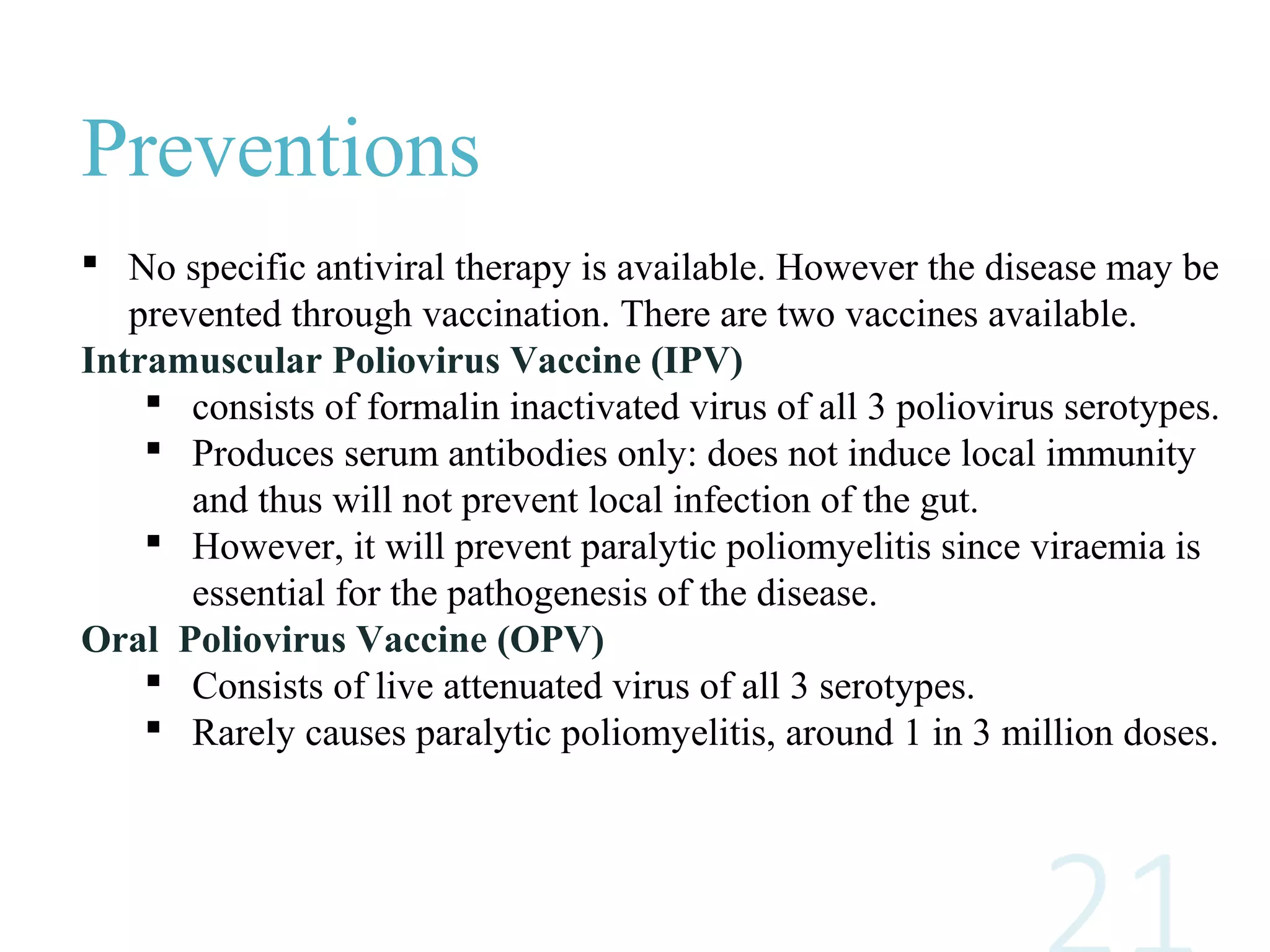 Preventions
 No specific antiviral therapy is available. However the disease may be
prevented through vaccination. There are two vaccines available.
Intramuscular Poliovirus Vaccine (IPV)
 consists of formalin inactivated virus of all 3 poliovirus serotypes.
 Produces serum antibodies only: does not induce local immunity
and thus will not prevent local infection of the gut.
 However, it will prevent paralytic poliomyelitis since viraemia is
essential for the pathogenesis of the disease.
Oral Poliovirus Vaccine (OPV)
 Consists of live attenuated virus of all 3 serotypes.
 Rarely causes paralytic poliomyelitis, around 1 in 3 million doses.
 