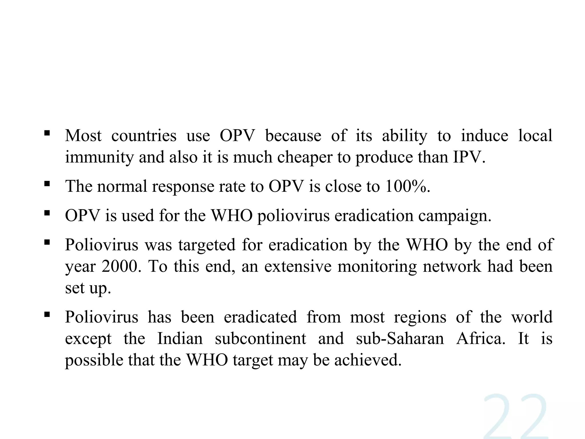 Most countries use OPV because of its ability to induce local
immunity and also it is much cheaper to produce than IPV.
 The normal response rate to OPV is close to 100%.
 OPV is used for the WHO poliovirus eradication campaign.
 Poliovirus was targeted for eradication by the WHO by the end of
year 2000. To this end, an extensive monitoring network had been
set up.
 Poliovirus has been eradicated from most regions of the world
except the Indian subcontinent and sub-Saharan Africa. It is
possible that the WHO target may be achieved.
 