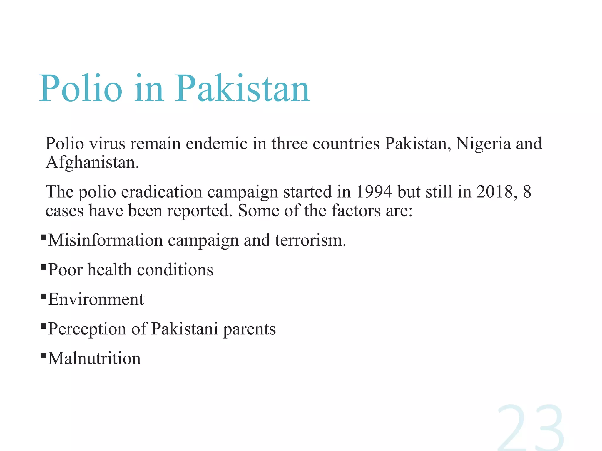 Polio in Pakistan
Polio virus remain endemic in three countries Pakistan, Nigeria and
Afghanistan.
The polio eradication campaign started in 1994 but still in 2018, 8
cases have been reported. Some of the factors are:
Misinformation campaign and terrorism.
Poor health conditions
Environment
Perception of Pakistani parents
Malnutrition
 