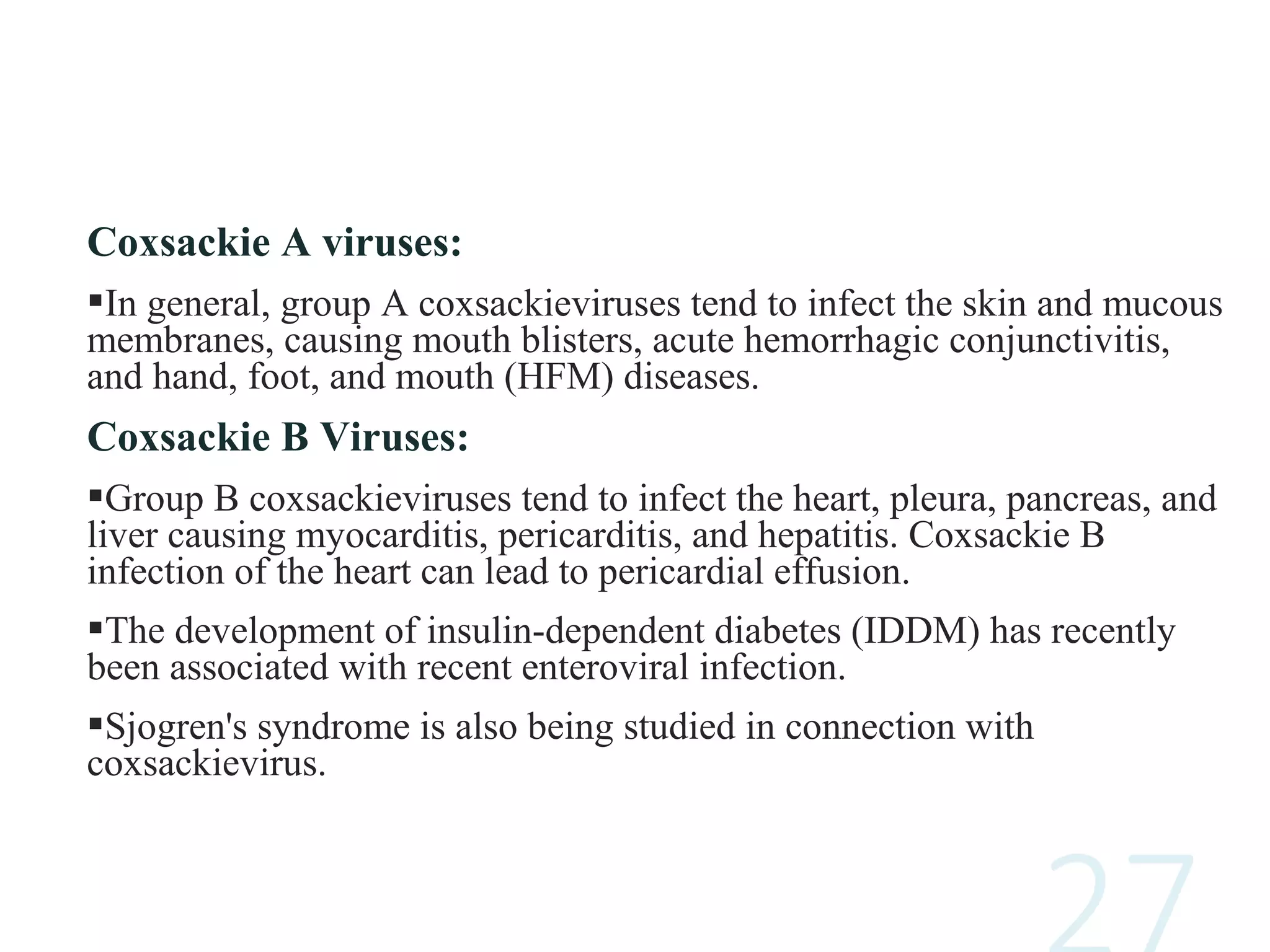 Coxsackie A viruses:
In general, group A coxsackieviruses tend to infect the skin and mucous
membranes, causing mouth blisters, acute hemorrhagic conjunctivitis,
and hand, foot, and mouth (HFM) diseases.
Coxsackie B Viruses:
Group B coxsackieviruses tend to infect the heart, pleura, pancreas, and
liver causing myocarditis, pericarditis, and hepatitis. Coxsackie B
infection of the heart can lead to pericardial effusion.
The development of insulin-dependent diabetes (IDDM) has recently
been associated with recent enteroviral infection.
Sjogren's syndrome is also being studied in connection with
coxsackievirus.
 