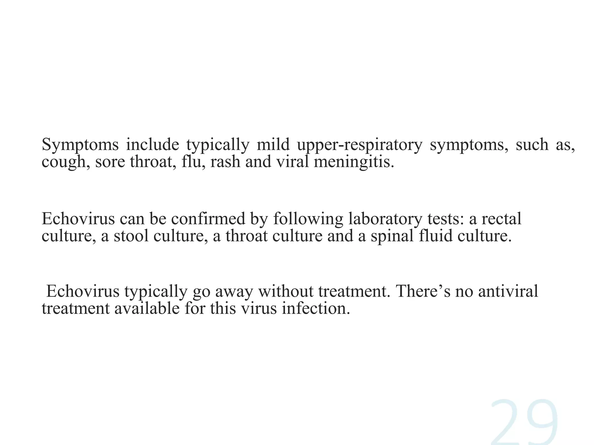 Symptoms include typically mild upper-respiratory symptoms, such as,
cough, sore throat, flu, rash and viral meningitis.
Echovirus can be confirmed by following laboratory tests: a rectal
culture, a stool culture, a throat culture and a spinal fluid culture.
Echovirus typically go away without treatment. There’s no antiviral
treatment available for this virus infection.
 
