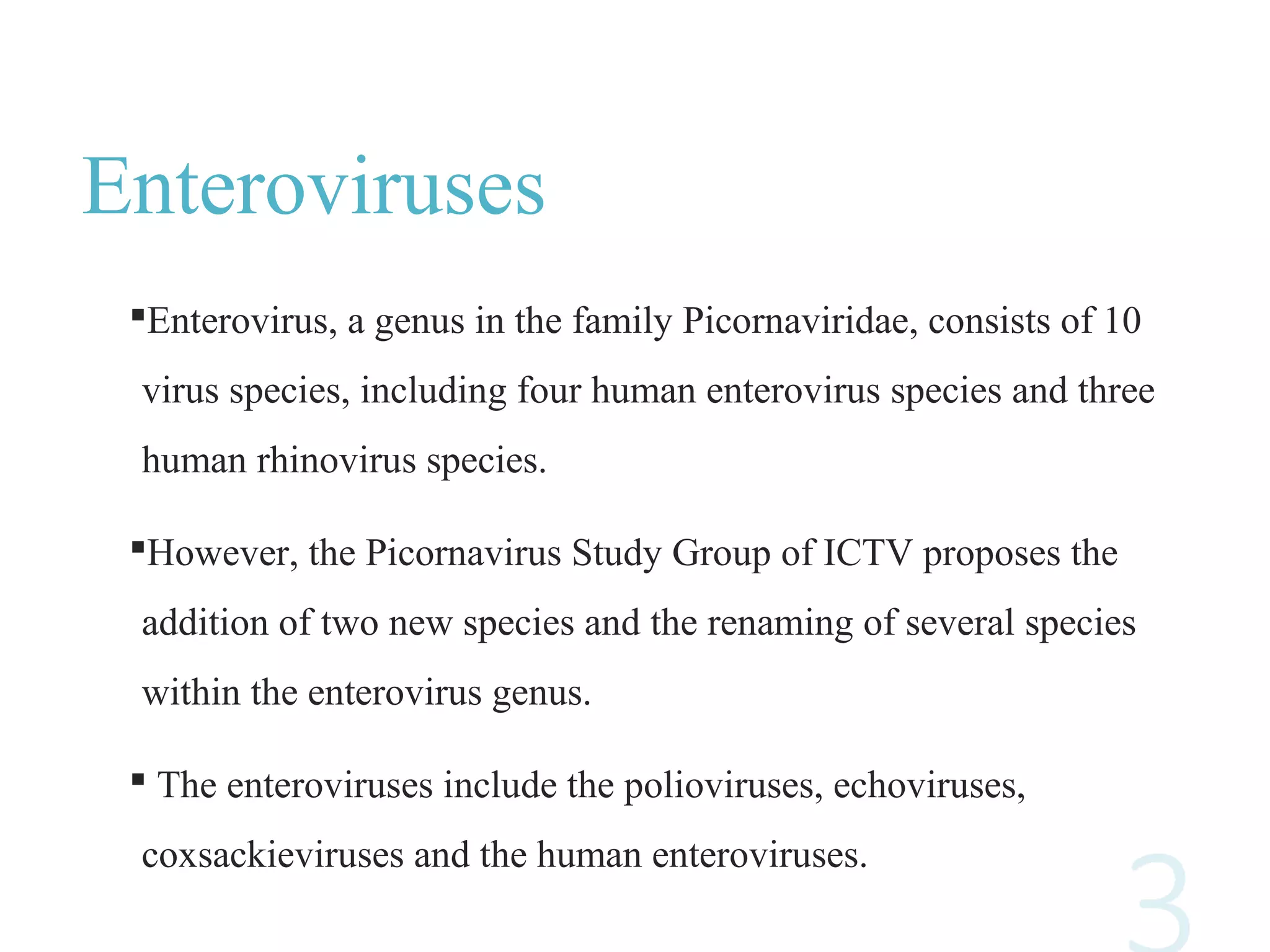 Enteroviruses
Enterovirus, a genus in the family Picornaviridae, consists of 10
virus species, including four human enterovirus species and three
human rhinovirus species.
However, the Picornavirus Study Group of ICTV proposes the
addition of two new species and the renaming of several species
within the enterovirus genus.
 The enteroviruses include the polioviruses, echoviruses,
coxsackieviruses and the human enteroviruses.
 