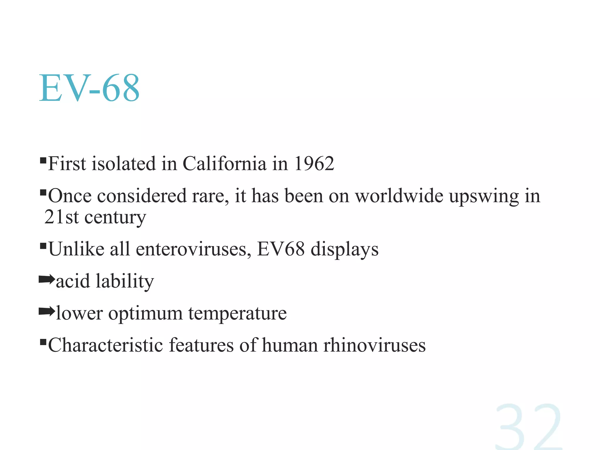 EV-68
First isolated in California in 1962
Once considered rare, it has been on worldwide upswing in
21st century
Unlike all enteroviruses, EV68 displays
➡acid lability
➡lower optimum temperature
Characteristic features of human rhinoviruses
 