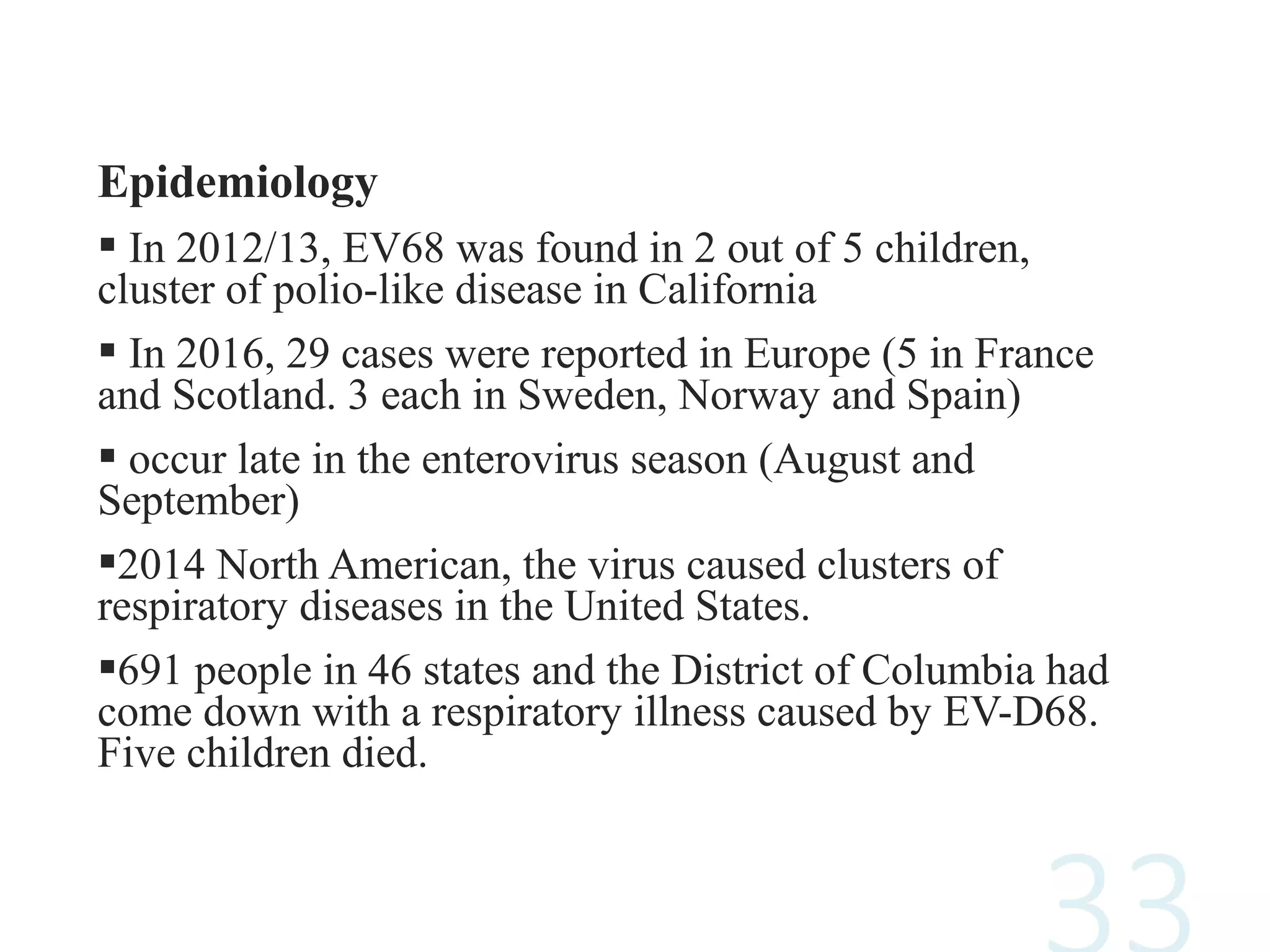 Epidemiology
 In 2012/13, EV68 was found in 2 out of 5 children,
cluster of polio-like disease in California
 In 2016, 29 cases were reported in Europe (5 in France
and Scotland. 3 each in Sweden, Norway and Spain)
 occur late in the enterovirus season (August and
September)
2014 North American, the virus caused clusters of
respiratory diseases in the United States.
691 people in 46 states and the District of Columbia had
come down with a respiratory illness caused by EV-D68.
Five children died.
 